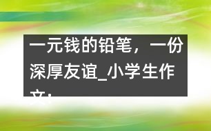 一元錢的鉛筆，一份深厚友誼_小學生作文:五年級