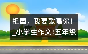 祖國，我要歌唱你！_小學(xué)生作文:五年級