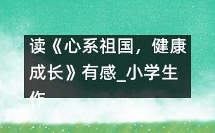 讀《心系祖國(guó)，健康成長(zhǎng)》有感_小學(xué)生作文:五年級(jí)