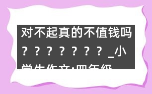 對不起真的不值錢嗎？？？？？？？_小學(xué)生作文:四年級