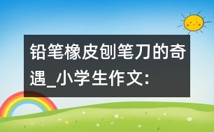 鉛筆、橡皮、刨筆刀的奇遇_小學(xué)生作文:三年級(jí)