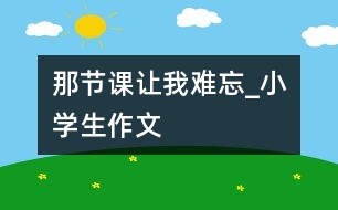 那節(jié)課讓我難忘_小學生作文