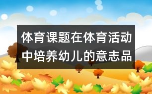 體育課題：在體育活動中培養(yǎng)幼兒的意志品質(zhì)