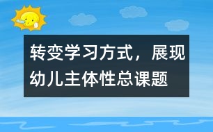 “轉(zhuǎn)變學(xué)習(xí)方式，展現(xiàn)幼兒主體性”總課題研究報告