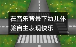 在音樂背景下幼兒體驗(yàn)自主表現(xiàn)快樂