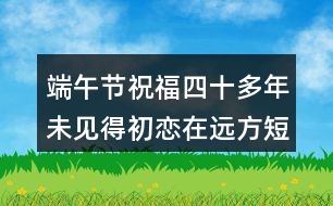 端午節(jié)祝福四十多年未見(jiàn)得初戀在遠(yuǎn)方短句180句