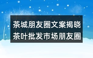 茶城朋友圈文案揭曉：茶葉批發(fā)市場(chǎng)朋友圈文案36句