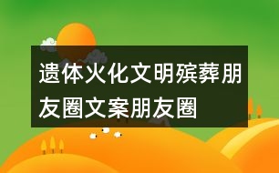 遺體火化、文明殯葬朋友圈文案、朋友圈文案40句