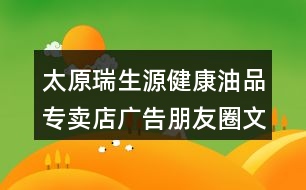 太原瑞生源健康油品專賣店廣告朋友圈文案39句