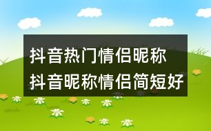 抖音熱門情侶昵稱 抖音昵稱情侶簡(jiǎn)短好聽308個(gè)