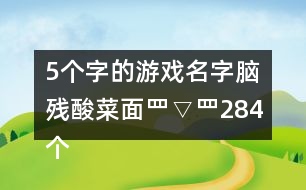 5個字的游戲名字：腦殘酸菜面罒▽罒284個