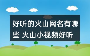 好聽(tīng)的火山網(wǎng)名有哪些 火山小視頻好聽(tīng)的昵稱265個(gè)