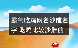 霸氣吃雞網(wǎng)名沙雕名字 吃雞比較沙雕的昵稱314個(gè)