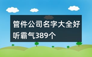 管件公司名字大全好聽霸氣389個