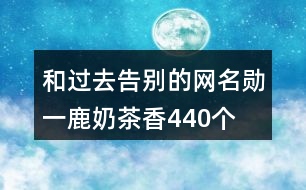 和過去告別的網(wǎng)名—勛一鹿奶茶香440個(gè)