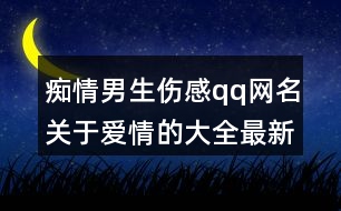 癡情男生傷感qq網(wǎng)名關(guān)于愛情的大全最新版368個(gè)