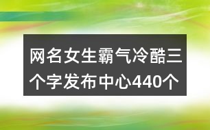 網(wǎng)名女生霸氣冷酷三個(gè)字發(fā)布中心440個(gè)