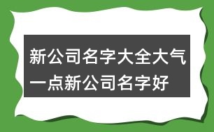 新公司名字大全大氣一點,新公司名字好聽又好記405個