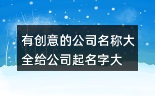 有創(chuàng)意的公司名稱大全,給公司起名字大全377個