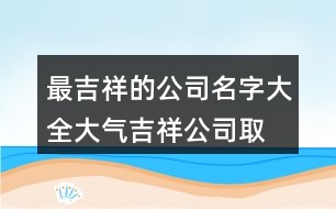 最吉祥的公司名字大全,大氣吉祥公司取名大全400個