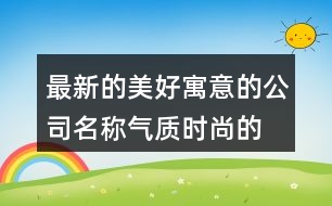 最新的美好寓意的公司名稱,氣質(zhì)時尚的公司起名大全367個