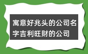 寓意好兆頭的公司名字,吉利旺財(cái)?shù)墓久执笕?43個(gè)