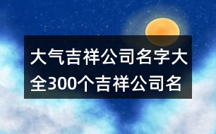 大氣吉祥公司名字大全,300個(gè)吉祥公司名字大全416個(gè)