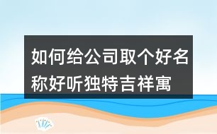 如何給公司取個好名稱,好聽獨(dú)特吉祥寓意公司名449個