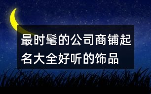 最時髦的公司商鋪起名大全,好聽的飾品店鋪起名大全456個