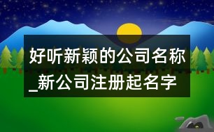 好聽(tīng)新穎的公司名稱_新公司注冊(cè)起名字大全368個(gè)