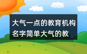 大氣一點(diǎn)的教育機(jī)構(gòu)名字,簡(jiǎn)單大氣的教育公司名稱366個(gè)