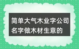 簡(jiǎn)單大氣木業(yè)字公司名字,做木材生意的公司名字大全399個(gè)