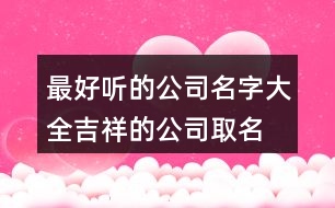 最好聽的公司名字大全,吉祥的公司取名用字推薦391個