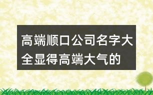 高端順口公司名字大全,顯得高端大氣的產品名稱429個