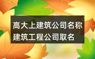 高大上建筑公司名稱,建筑工程公司取名字大全382個