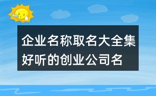 企業(yè)名稱取名大全集,好聽的創(chuàng)業(yè)公司名字406個