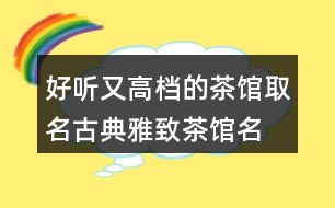 好聽又高檔的茶館取名,古典雅致茶館名稱392個