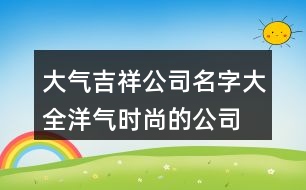 大氣吉祥公司名字大全,洋氣時(shí)尚的公司名字423個(gè)