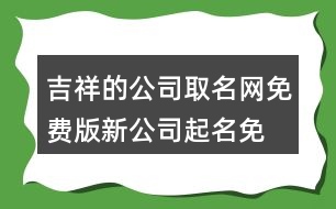 吉祥的公司取名網(wǎng)免費(fèi)版,新公司起名免費(fèi)推薦454個(gè)