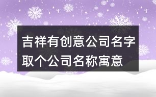 吉祥有創(chuàng)意公司名字,取個(gè)公司名稱寓意發(fā)展好415個(gè)