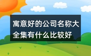 寓意好的公司名稱大全集,有什么比較好的公司名字455個