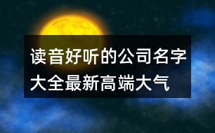 讀音好聽的公司名字大全,最新高端大氣公司起名445個