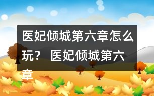 醫(yī)妃傾城第六章怎么玩？ 醫(yī)妃傾城第六章攻略