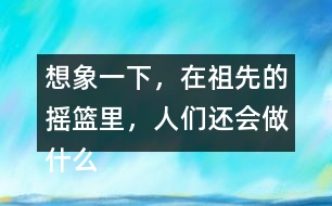 想象一下，在祖先的搖籃里，人們還會(huì)做什么?仿照第2小節(jié)或第3小節(jié)說(shuō)一說(shuō)