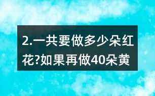 2.一共要做多少朵紅花?如果再做40朵黃花，黃花和紅花一共要做多少朵?