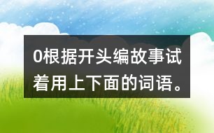 0根據(jù)開頭編故事,試著用上下面的詞語(yǔ)。 0在一片沙漠里,有… 0從前,有一座