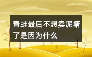 青蛙最后不想賣泥塘了是因?yàn)槭裁?></p>										
													<h3>1、青蛙最后不想賣泥塘了是因?yàn)槭裁?/h3>	 <p>青蛙最后不想賣泥塘了是因?yàn)槭裁?/p><p>青蛙之所以不賣泥塘，是因?yàn)樗爮牧诵?dòng)物們的建議，進(jìn)行了一系列的引泉水）（栽樹）（種花）（修路）（蓋房子）的操作，周圍的環(huán)境變得非常的美，所以青蛙決定不賣泥塘了。</p>	  <h3>2、我多想去看看課文表達(dá)了孩子的什么情感</h3>	 <p>我多想去看看課文表達(dá)了孩子的什么情感</p><p>我多想去看看其實(shí)表達(dá)了孩子對(duì)于外面世界的好奇，同時(shí)也是山里孩子對(duì)于首都北京的向往之情。</p>	  <h3>3、說說小猴子看到什么做了什么，最后為什么會(huì)空手回家？</h3>	 <p>小猴子下山以后經(jīng)過了玉米地、桃樹林、西瓜地，還看見了小兔子。他看見玉米又大又多，非常高興，就掰了玉米接著往前走，等他看到了桃子就扔了玉米又摘桃子，看見了西瓜又扔了桃子去摘西瓜，等他看見了小兔子，又扔了西瓜去追小兔子，結(jié)果兔子跑進(jìn)樹林不見了，小猴子只好空著手回家去。</p>	  <h3>4、在青蛙寫詩(shī)的時(shí)候都有誰來幫它了？說一說</h3>	 <p>在青蛙寫詩(shī)的時(shí)候都有誰來幫它了？說一說</p><p>答：在青蛙寫詩(shī)的時(shí)候有小蝌蚪、水泡泡、一串水珠來幫忙了。</p>	  <h3>5、我要的是葫蘆想一想:種葫蘆的人想要葫蘆，為什么最后卻一個(gè)都沒有得到？</h3>	 <p>想一想:種葫蘆的人想要葫蘆，為什么最后卻一個(gè)都沒有得到？</p><p>答：因?yàn)榉N葫蘆的人只盯著小葫蘆，看到葉子上有蚜蟲，不管不顧不聽鄰居勸告，導(dǎo)致葉子被蟲吃掉了，小葫蘆得不到養(yǎng)分，就慢慢地枯萎、掉落了。所以，那個(gè)人最后卻一個(gè)都沒有得到。<o:p></o:p></p>	  <h3>6、二年級(jí)語文下冊(cè)青蛙賣泥塘課后題答案</h3>	 <p>后習(xí)題</p><p>問：說一說青蛙為賣泥塘做了哪些事，最后為什么又不賣泥塘了。</p><p>答：青蛙聽從老牛的建議，在泥塘的周圍種上了小草；聽了野鴨的建議，引入了泉水；又聽從了小鳥、蝴蝶、小兔、小猴等的建議，栽樹、種花、修路、蓋房子。最后泥塘的環(huán)境得到了改善泥塘變得非常美，所以他不賣泥塘了。</p><p>問：選做：青蛙最后吆喝了些什么?如果向同學(xué)推薦一樣?xùn)|西，如一本書、一種文具，你會(huì)說些什么?</p><p>答：青蛙最后吆喝：多好的地方！有樹，有花，有草，有水塘。你可以看蝴蝶在花叢中飛舞，聽小鳥在樹上唱歌。你可以在水里盡情游泳，躺在草地上曬太陽(yáng)。這兒還有道路通到城里</p><p>書包：多好的書包！外形像一扇門，顏色像天空，還有一只可愛的加菲貓時(shí)刻陪伴著你。它有兩層，第一層可以用來裝鉛筆盒，里面有幾個(gè)小袋子，可以裝一些小東西。第二層可以用來裝語文書、數(shù)學(xué)書等。第二層也有幾個(gè)袋子，可以用來裝本子、試卷等。書包的背面有一個(gè)拉桿，底部有四個(gè)輪子，就算裝滿東西，拉起來也一點(diǎn)兒不費(fèi)力</p>	  <h3>7、霧都把什么藏了起來?藏起來之后的景色是什么樣的?</h3>	 <p>示例一：霧把天空連同太陽(yáng)一起藏了起來。霎時(shí)，四周變暗了，無論是天空，還是天空中的太陽(yáng)，都看不見了。</p><p>示例二：霧把海岸藏了起來，同時(shí)也把城市藏了起來。房屋、街道、樹木、橋梁，甚至行人和小黑貓，霧把一切都藏了起來，什么都看不見了。<o:p></o:p></p>	  <h3>8、是什么讓青蛙在最后決定不賣泥塘了呢？</h3>	 <p>是什么讓青蛙在最后決定不賣泥塘了呢？、</p><p>因?yàn)榍嗤馨l(fā)現(xiàn)在聽了老牛、野鴨、小鳥蝴蝶、小兔、小猴等小動(dòng)物的建議以后，泥塘的環(huán)境得到了一個(gè)很大的改善，泥塘變得很美，所以它決定不賣泥塘了。</p>	  <h3>9、青蛙最后吆喝些什么</h3>	 <p>青蛙最后吆喝些什么</p><p>青蛙最后的吆喝是：青蛙最后吆喝：多好的地方！有樹，有花，有草，有水塘。你可以看蝴蝶在花叢中飛舞，聽小鳥在樹上唱歌。你可以在水里盡情游泳，躺在草地上曬太陽(yáng)。這兒還有道路通到城里</p>	  <h3>10、青蛙最后吆喝了些什么?</h3>	 <p>青蛙最后吆喝了些什么?</p><p>青蛙最后的吆喝是：青蛙最后吆喝：多好的地方！有樹，有花，有草，有水塘。你可以看蝴蝶在花叢中飛舞，聽小鳥在樹上唱歌。你可以在水里盡情游泳，躺在草地上曬太陽(yáng)。這兒還有道路通到城里</p>	  <h3>11、青蛙最后吆喝了些什么?如果向同學(xué)推薦一樣?xùn)|西，你會(huì)說什么？</h3>	 <p>青蛙最后吆喝了些什么?如果向同學(xué)推薦一樣?xùn)|西，你會(huì)說什么？</p><p>彩色鉛筆：這是一種我們專門用來畫畫的鉛筆，因?yàn)樗哂泻芏嗟念伾?，而且又是鉛筆，所以相對(duì)于水彩筆來說，繪圖會(huì)更加的方便。我們可以根據(jù)自己的選擇來挑選合適的，在涂的時(shí)候也會(huì)方便很多。</p>	  <h3>12、說一說青蛙為賣泥塘做了哪些事,最后為什么又不賣泥塘了</h3>	 <p>說一說青蛙為賣泥塘做了哪些事,最后為什么又不賣泥塘了</p><p>青蛙聽了老牛的建議，在泥塘的周圍種上了小草；聽了野鴨的建議，將泉水引入池塘；又聽從小鳥、蝴蝶、小兔、小猴們的建議，進(jìn)行了栽樹、種花、修路、蓋房子。最后泥塘的環(huán)境得到了很好的改善，泥塘變得非常的美，所以青蛙決定不賣泥塘了。</p>	  <h3>13、二下語文《青蛙賣泥塘》必考多音字近反義詞</h3>	 <p>《青蛙賣泥塘》是一篇童話故事，這個(gè)故事講了青蛙想賣掉爛泥塘，搬到城里住，但是沒有人買，于是他聽取小動(dòng)物們的建議，不斷改造泥塘，在泥塘周圍栽了樹，種了花，引了水，修了路，還在泥塘旁邊蓋了房子?？吹竭@樣美好的環(huán)境，青蛙就決定不賣泥塘了。下面將二下語文《青蛙賣泥塘》必考多音字近反義詞方面的知識(shí)分享給大家。</p><p>多音字：</p><p>喝hē（喝水）h（喝彩）</p><p>倒dǎo（倒下）do（倒立）</p><p>應(yīng)yng（答應(yīng)）yīng（應(yīng)該）</p><p>老師應(yīng)（ yīng）該會(huì)答應(yīng)（yng）我們?nèi)ゲ┪镳^參觀。</p><p>近義詞：</p><p>吆喝叫賣 舒服舒適</p><p>應(yīng)該應(yīng)當(dāng) 周圍四周</p><p>反義詞：</p><p>買賣 舒服難受</p><p>周圍中心 盡情拘束</p>	  <h3>14、二年級(jí)語文下冊(cè)21課《青蛙賣泥塘》生字組詞加造句</h3>	 <p>《青蛙賣泥塘》是一篇童話故事，這個(gè)故事講了青蛙想賣掉爛泥塘，搬到城里住，但是沒有人買，于是他聽取小動(dòng)物們的建議，不斷改造泥塘，在泥塘周圍栽了樹，種了花，引了水，修了路，還在泥塘旁邊蓋了房子。看到這樣美好的環(huán)境，青蛙就決定不賣泥塘了。下面將二年級(jí)語文下冊(cè)21課《青蛙賣泥塘》生字組詞加造句方面的知識(shí)分享給大家。</p><p>蛙（青蛙） 在小青蛙眼里，牽?；ǚ路鹨恢恋睦?。 </p><p>賣（買賣） 快到夏天的時(shí)候,買賣又景氣起來。</p><p>搬（搬家） 天安門廣場(chǎng)有很多人，就象螞蟻搬家一樣。</p><p>倒（倒車） 倒車之前想一想，注意行人和路障。</p><p>籽（草籽） 飛機(jī)把這種草籽大量地撒播在地上。</p><p>泉（泉水） 旅館大門口泉水汩汩地流著。</p><p>破（破壞） 合理利用自然資源，防止環(huán)境污染和生態(tài)破壞。</p><p>應(yīng)（應(yīng)該） 當(dāng)別人有困難時(shí)，你不應(yīng)該采取事不關(guān)己的態(tài)度。</p>	  <h3>15、21青蛙賣泥塘課堂筆記之主題內(nèi)容與分段</h3>	 <p>21青蛙賣泥塘課堂筆記之主題內(nèi)容與分段</p><p>主要內(nèi)容：</p><p> 這篇童話故事講述了一只不愿住在爛泥塘邊的青蛙，想賣掉泥塘，在賣泥塘的過程中聽從小動(dòng)物們的建議，逐步改善了泥塘的環(huán)境，最后不舍得賣泥塘了的故事。告訴我們：美好的環(huán)境是由我們勤勞的雙手創(chuàng)造的。</p><p>脈絡(luò)梳理：</p><p>全文共12段，可分為三部分。</p><p>第一部分（第1、2自然段）：寫青蛙豎起牌子來賣泥塘。</p><p>第二部分（第39自然段）：寫老牛、野鴨對(duì)泥塘不滿意，青蛙先后在泥塘周圍種了小草，把泉水引到了泥塘里，但泥塘還是沒有賣出去。</p><p>第三部分（第1012自然段）：寫青蛙聽取了小動(dòng)物們的建議改造泥塘，然后他發(fā)現(xiàn)自己的爛泥塘變得特別好，最后決定不賣泥塘了。</p>	  <h3>16、閱讀全文，說一說青蛙最后吆喝了什么？</h3>	 <p>閱讀全文，說一說青蛙最后吆喝了什么？</p><p>青蛙最后吆喝了：多好的地方！有樹，有花，有草，有水塘。你可以看蝴蝶在花叢中飛舞，聽小鳥在樹上唱歌。你可以在水里盡情游泳，躺在草地上曬太陽(yáng)。這兒還有道路通到城里</p>	  <h3>17、青蛙最后吆喝了些什么?如果向同學(xué)賣文具或書包，你會(huì)怎么說</h3>	 <p>青蛙最后吆喝了些什么?如果向同學(xué)賣文具或書包，你會(huì)怎么說</p><p>答：青蛙最后的吆喝是：多好的地方！有樹，有花，有草，有水塘。你可以看蝴蝶在花叢中飛舞，聽小鳥在樹上唱歌。你可以在水里盡情游泳，躺在草地上曬太陽(yáng)。這兒還有道路通到城里</p><p>向同學(xué)賣書包：多好的書包！外形像一扇門，顏色像天空，還有一只可愛的加菲貓時(shí)刻陪伴著你。它有兩層，第一層可以用來裝鉛筆盒，里面有幾個(gè)小袋子，可以裝一些小東西。第二層可以用來裝語文書、數(shù)學(xué)書等。第二層也有幾個(gè)袋子，可以用來裝本子、試卷等。書包的背面有一個(gè)拉桿，底部有四個(gè)輪子，就算裝滿東西，拉起來也一點(diǎn)兒不費(fèi)力</p>	  <h3>18、青蛙賣泥塘生字組詞</h3>	 <p>青蛙賣泥塘生字組詞</p><p>本文是童話故事，講述了一只不愿住在爛泥塘邊的青蛙，賣泥塘的過程中聽從小動(dòng)物們的建議，逐步改善了泥塘的環(huán)境，最后不舍得賣泥塘了的故事。告訴我們：美好的環(huán)境是由我們勤勞的雙手創(chuàng)造的。</p><p>蛙：w?。ㄇ嗤?、牛蛙、蛙聲） </p><p>賣：mi（買賣、賣書、出賣）</p><p>搬：bān（搬家、搬運(yùn)、搬動(dòng)） </p><p>倒：do（倒車、倒影、倒立）</p><p>籽：zǐ（草籽、菜籽、花籽） </p><p>泉：qun（泉水、溫泉、山泉）</p><p>破：p（破壞、打破、破碎） </p><p>應(yīng)：yīng（應(yīng)該、應(yīng)當(dāng)、應(yīng)有盡有）</p><p>爛：ln（破爛、腐爛、燦爛）</p><p>牌：pi（門牌、車牌、路牌）</p><p>喝：h（喝彩、喝問、吆喝）</p><p>坑：kēng（大坑、泥坑、沙坑）</p><p>挺：tǐng（挺直、挺好、筆挺）</p><p>舒：shū（舒服、舒展、舒適）</p><p>集：j （集合、集中、集市）</p><p>播：bō（播種、廣播、播音）</p><p>撒：sǎ（播撒、撒種、撒落）</p><p>茵：yīn（綠茵茵、綠草如茵）</p><p>灌：gun（灌溉、灌水、澆灌）</p><p>缺：quē（缺少、缺乏、缺點(diǎn)）</p><p>泳：yǒng（泳衣、游泳、泳裝）</p><p>愣：lng（呆愣、發(fā)愣、愣住）</p>	  <h3>19、如果你也會(huì)變，你想變成什么？變了以后會(huì)發(fā)生什么奇妙的事情？</h3>	 <p>如果你也會(huì)變，你想變成什么？變了以后會(huì)發(fā)生什么奇妙的事情？</p><p>如果我也會(huì)變，我想要變成一只小鳥，可以展翅飛翔，可以飛過海洋去國(guó)外看看，可以飛躍珠穆拉瑪峰看看峰頂?shù)拿谰?。同時(shí)我還能飛到城市的上空，看看我居住的美麗城市。</p>	  <h3>20、三年級(jí)17課如果你也會(huì)變，你最想變成什么變了以后會(huì)發(fā)生什么</h3>	 <p>三年級(jí)17課如果你也會(huì)變，你最想變成什么變了以后會(huì)發(fā)生什么</p><p>如果我也會(huì)變，我想要變成一只小鳥，可以展翅飛翔，可以飛過海洋去國(guó)外看看，可以飛躍珠穆拉瑪峰看看峰頂?shù)拿谰?。同時(shí)我還能飛到城市的上空，看看我居住的美麗城市。</p>	  <h3>21、文章用剃頭大師做題目是因?yàn)槭裁?/h3>	 <p>文章用剃頭大師做題目是因?yàn)槭裁?/p><p>文章用剃頭大師來做題目，其實(shí)也是為了深化文章的需要，同時(shí)這樣也更加的能夠吸引讀者的眼球，能夠激發(fā)大家對(duì)于故事閱讀的興趣，我自認(rèn)為自己是個(gè)剃頭大師，結(jié)果將小沙的頭剪成梯田樣，最后不得不剃成光頭，也是表達(dá)了作者對(duì)于童年快樂的懷念，對(duì)于生活的熱愛。</p>	  <h3>22、如果你也會(huì)變你想變成什么變了以后會(huì)發(fā)生什么奇妙的事</h3>	 <p>如果你也會(huì)變你想變成什么變了以后會(huì)發(fā)生什么奇妙的事</p><p>如果我變成了我想要變成的小貓，那么我就可以爬樹去看看外面的世界，然后去看看鄰居家的小姐姐，讓小姐姐送我好吃的。然后和我家的小貓咪聊天，了解一些貓貓的世界。</p>	  <h3>23、如果你會(huì)變,你想變成什么?變了以后會(huì)發(fā)生什么奇妙的事?</h3>	 <p>如果你會(huì)變,你想變成什么?變了以后會(huì)發(fā)生什么奇妙的事?</p><p>如果我會(huì)變，我想要變成一個(gè)泡泡，這樣我的身上就會(huì)帶著五顏六色的斑紋：紅的、黃的、綠的、橙的、紫的、青的、藍(lán)的各種好看的顏色，微風(fēng)輕輕的吹過來把我送到藍(lán)色的天空，帶著我到處去旅行，在路途中，小蟲子也會(huì)到我的身上，跟著我一起去旅行，一起去看祖國(guó)的大好河山。讓我?guī)е?dòng)物們的心愿，帶給世界的各個(gè)地方。</p><p>我還能隨著微風(fēng)到我看不到的地方，可以看到各個(gè)角落生活的小動(dòng)物，將他們的秘密帶給他們的好朋友們，我們一起開開心心的生活著！</p>	  <h3>24、說一說巨人最后有了什么轉(zhuǎn)變？</h3>	 <p>說一說巨人最后有了什么轉(zhuǎn)變？</p><p>巨人的轉(zhuǎn)變：巨人回來后，叱責(zé)孩子們，并把孩子們趕出花園，還砌起高墻，掛起布告牌，禁止孩子們?nèi)雰?nèi)，此時(shí)的他自私自利。巨人看到奇特景象醒悟后，他立刻拆除圍墻，把花園給了孩子們。他懂得了分享，對(duì)待孩子們親切、和藹，和孩子們一起玩耍。</p>	  <h3>25、水手們?yōu)槭裁慈紘槾袅?，這是和他們會(huì)想什么？</h3>	 <p>水手們?yōu)槭裁慈紘槾袅耍@是和他們會(huì)想什么？</p><p>因?yàn)楹⒆蝇F(xiàn)中正在處于一個(gè)很危險(xiǎn)的境地，孩子只要一失足，那就回直接摔倒甲板上沒有命了，就算是他走到橫木那頭拿到了自己的帽子，也很難轉(zhuǎn)身走回來。他們現(xiàn)在在想的一定就是孩子現(xiàn)在有生命危險(xiǎn)。</p>	  <h3>26、最后一頭戰(zhàn)象課文許多地方對(duì)嘎羧的行為進(jìn)行了具體的描寫，如，“它什么也沒吃，只喝了一點(diǎn)水，繞著寨子走了三圈。”再?gòu)恼n文中找出類似的描寫，說說這樣寫的好處。</h3>	 <p>課文許多地方對(duì)嘎羧的行為進(jìn)行了具體的描寫，如，它什么也沒吃，只喝了一點(diǎn)水，繞著寨子走了三圈。再?gòu)恼n文中找出類似的描寫，說說這樣寫的好處。</p><p>答：類似描寫如:(1)第二天早晨,嘎羧突然十分亢奮，兩只眼睛燒得通紅，見到波農(nóng)丁，嗽歌地輕吼著，象蹄急促地踏著地面，鼻尖指向堆放雜物的閣樓，像是想得到閣樓.上的什么東西。<o:p></o:p></p><p>(2)沒想到，嘎羧見了，一下子安靜下來，用鼻子呼呼吹去上面的灰塵，鼻尖久久地在上面摩挲著，眼睛里淚光閃閃，像是見到久別重逢的老朋友。<o:p></o:p></p><p>(3)它站在江灘的卵石上，久久凝望著清波蕩漾的江面。然后，它踩著嘩嘩流淌的江水，走到一塊龜形礁石上親了又親，許久，又昂起頭來，向著天邊那輪火紅的朝陽(yáng)，發(fā)出震耳欲聾的吼叫。<o:p></o:p></p><p>這些對(duì)嘎羧行為、神態(tài)的具體描繪，展示了嘎羧豐富的內(nèi)心世界,寫出了嘎羧的靈性。</p>	  <h3>27、這樣的話我不知說了多久,也不知道到什么時(shí)候才不說了小練筆</h3>	 <p>這樣的話我不知說了多久,也不知道到什么時(shí)候才不說了小練筆</p><p>經(jīng)歷：小的時(shí)候看過西游記，我也總是好奇我是哪里來的，問媽媽，媽媽就跟我說我跟美猴王一樣，都是從石頭縫里面蹦出來的。所以那時(shí)候我總是很開心的和小朋友們說我跟美猴王一樣都是從石頭縫里出來拯救世界的。慢慢的長(zhǎng)大了以后我也知道我是這么來的，就也不知道什么時(shí)候不說了。</p>	  <h3>28、仿寫這樣的話我不知說了多久,也不知道到什么時(shí)候才不說了</h3>	 <p>仿寫這樣的話我不知說了多久,也不知道到什么時(shí)候才不說了</p><p>小時(shí)候的時(shí)候我總是問我媽媽我是哪里來的，媽媽總說我是田里面撿來的，我那時(shí)候一直都在想原來是是田里長(zhǎng)出來的，但是慢慢的等我長(zhǎng)大了以后發(fā)現(xiàn)原來田是不會(huì)長(zhǎng)小孩的。慢慢的我也不會(huì)去問這種事情，因?yàn)槲抑懒宋覀內(nèi)耸悄睦飦淼摹?/p>	  <h3>29、樹和喜鵲后來很快樂是因?yàn)槭裁矗?/h3>	 <p>樹和喜鵲后來很快樂是因?yàn)槭裁矗?/p><p>答：因?yàn)楹髞磉@里有了許多樹，有了許多喜鵲，樹和喜鵲有了鄰居和伙伴，大家互助友愛，一同就游戲玩耍，所以他們變得很快樂。</p>	  <h3>30、二年級(jí)語文下冊(cè)第21課青蛙賣泥塘生字注音組詞</h3>	 <p>二年級(jí)語文下冊(cè)第21課青蛙賣泥塘生字注音組詞</p><p>會(huì)寫字及組詞</p><p>蛙wā（青蛙）（牛蛙）（蛙聲） </p><p>賣mi（買賣）（賣書）（出賣）</p><p>搬bān（搬家）（搬運(yùn)）（搬動(dòng)） </p><p>倒do（倒車）（倒影）（倒立）</p><p>籽zǐ（草籽）（菜籽）（花籽）</p><p>泉qun（泉水）（溫泉）（山泉）</p><p>破p（破壞）（打破）（破碎） </p><p>應(yīng)yīng（應(yīng)該）（應(yīng)當(dāng)）（應(yīng)有盡有）</p>	  <h3>31、二年級(jí)下青蛙賣泥塘教學(xué)說課稿課案</h3>	 <p>二年級(jí)下青蛙賣泥塘教學(xué)說課稿課案</p><p>一、說教材</p><p>1.教材說明</p><p>《青蛙賣泥塘》是人教版二年級(jí)下冊(cè)第七單元的一篇童話故事，《青蛙賣泥塘》講述的就是青蛙如何聽取小動(dòng)物們的建議在泥塘周圍栽了樹，種了花，修了路，還在泥塘旁邊蓋了房子。在不知不覺中，以前的爛泥塘被青蛙用勤勞的雙手創(chuàng)造成了一個(gè)美好、舒適的住所?？吹竭@樣美好的環(huán)境，青蛙就不再賣泥塘了。</p><p>2.教學(xué)目標(biāo)及重難點(diǎn)</p><p>根據(jù)課標(biāo)中對(duì)二年級(jí)閱讀教學(xué)的要求和童話故事的特點(diǎn)以及單元教學(xué)目標(biāo)，我將本課第一課時(shí)的教學(xué)目標(biāo)定位為：1.認(rèn)識(shí)賣、爛等14個(gè)生字，讀準(zhǔn)多音字喝，會(huì)寫蛙、賣、搬等8個(gè)生字，會(huì)寫青蛙、草籽等9個(gè)詞語。</p><p>2.朗讀課文，能分角色表演故事。3.能說出青蛙為賣泥塘做了哪些事，最后為什么又不賣泥塘了。4.通過對(duì)課文的學(xué)習(xí)，感受泥塘發(fā)生的巨大的變化，感悟到通過我們的勞動(dòng)可以創(chuàng)造美好的環(huán)境。教學(xué)重點(diǎn)為：1.學(xué)習(xí)生字詞，正確、流利、有感情地朗讀課文。</p><p>2.大致了解青蛙沒有賣掉泥塘的原因，感受泥塘發(fā)生的變化，感悟到通過我們的勞動(dòng)可以創(chuàng)造美好的環(huán)境。教學(xué)難點(diǎn)為：在教師的引導(dǎo)下，了解青蛙不再賣掉泥塘的原因，感受泥塘發(fā)生的變化，從而感悟到通過我們的勞動(dòng)可以創(chuàng)造美好的環(huán)境。</p><p>二、說學(xué)情</p><p>二年級(jí)下學(xué)期的學(xué)生經(jīng)過了一年半的語文學(xué)習(xí)，已經(jīng)掌握了基本的學(xué)習(xí)方法，對(duì)于語言也有了一些積累，在形象思維依然豐富的同時(shí)，邏輯思維也正逐漸形成，開始為跨向下一個(gè)年級(jí)段――中年級(jí)做著各種知識(shí)、情感、能力的準(zhǔn)備。那么，在這個(gè)學(xué)期的語文教學(xué)中，除了繼續(xù)以培養(yǎng)學(xué)生識(shí)字、寫字的能力為重點(diǎn)外，要加強(qiáng)閱讀教學(xué)的研究，把朗讀訓(xùn)練和詞語教學(xué)緊密地結(jié)合，在品詞析句中體驗(yàn)語文的魅力，讓學(xué)生習(xí)掌握必要的讀書方法，培養(yǎng)學(xué)生對(duì)于語言文字的感悟、體驗(yàn)、運(yùn)用等各種語文能力。因此在本課的教學(xué)中無論是識(shí)字教學(xué)還是語段閱讀，都盡量教授并適時(shí)總結(jié)學(xué)習(xí)的方法，在愉快、分享中激發(fā)孩子學(xué)習(xí)的欲望。</p><p>三、說教法</p><p>1.創(chuàng)設(shè)情景，游戲激趣。</p><p>針對(duì)低年級(jí)學(xué)生活潑、好動(dòng)，思維活躍的特點(diǎn)，開課用小青蛙將孩子們情景帶入，然后在黑板上通過圖片、簡(jiǎn)筆畫逐步豐滿不斷變化的泥塘。識(shí)字教學(xué)時(shí)，由于考慮到識(shí)字很枯燥，我用小老師帶讀、開火車讀、為分好組的字娃娃起組名的方法激發(fā)學(xué)生識(shí)記生字的興趣。整節(jié)課我力爭(zhēng)讓孩子們快樂識(shí)字，輕松閱讀。</p><p>2.讀中有悟，習(xí)得方法。</p><p>語文課堂應(yīng)該是個(gè)靈動(dòng)的課堂，不管是識(shí)字還是閱讀都應(yīng)該讓孩子們?cè)趯W(xué)、練的過程中習(xí)得一定的方法。多種形式的讀讓孩子們悟得規(guī)律，如在識(shí)字過程中找到今天所學(xué)生字讀音上具有相同點(diǎn)的地方，又如在交流識(shí)字途徑的過程中發(fā)現(xiàn)生活處處可以識(shí)字的竅門等，授人以魚不如授人以漁。</p><p>四、說設(shè)計(jì)</p><p>在《青蛙賣泥塘》的教學(xué)流程中，我先讀詞復(fù)述導(dǎo)入新課初讀課文，識(shí)記生字再讀課文，厘清內(nèi)容重點(diǎn)學(xué)文，感受變化學(xué)寫生字，交流評(píng)議。具體過程如下：</p><p>一、謎語導(dǎo)入。</p><p>出示青蛙的謎語，提高學(xué)生學(xué)習(xí)的興趣。</p><p>二、初讀課文。青蛙賣泥塘下中的故事就更有趣了，想讀嗎？</p><p>1.自由讀課文，把課文讀通順，特別注意生字的讀音，難讀的字讀完課文后多讀幾遍。（課件出示生字）</p><p>2.檢查生字讀音。</p><p>3.記憶生字。</p><p>你記住了哪些字？是怎樣記住的？（學(xué)生交流記字方法）</p><p>還沒有記住的字，可以在學(xué)習(xí)課文的過程中繼續(xù)識(shí)記。</p><p>4.檢查讀詞</p><p>5.以缺點(diǎn)兒和吆喝為切入口練讀文中兩個(gè)比較難讀的句子。</p><p>要求：讀通句子，不要添字掉字，讀出節(jié)奏。</p><p>6.整體讀課文，做到通順流暢。</p><p>識(shí)記生字是二年級(jí)閱讀課第一課時(shí)的重點(diǎn)，我在這一部分濃墨重彩，用各種方式調(diào)動(dòng)孩子們的積極性主動(dòng)識(shí)記。由字到詞，由詞到句，再由句到篇，層層落實(shí)讀準(zhǔn)字音，認(rèn)清字形，讀通課文的教學(xué)目標(biāo)。將初讀文，學(xué)生字落到實(shí)處。</p><p>三、快速閱讀，理清課文內(nèi)容。</p><p>在青蛙買泥塘的過程中又有哪些小動(dòng)物給青蛙提出了建議？</p><p>這一環(huán)節(jié)看似簡(jiǎn)單，其實(shí)是在向孩子們灌輸整體感知，厘清線索的觀念，同時(shí)也是對(duì)多次讀文的一次從形式到內(nèi)容的考察。</p><p>四、學(xué)習(xí)課文第1---8自然段。</p><p>1.我們先來看看野鴨告訴青蛙，泥塘里的水太少了，那么青蛙是怎么想的，怎么做的？自由朗讀課文第8自然段，分別畫出想和做的句子。</p><p>2.指名朗讀，重點(diǎn)指導(dǎo)青蛙是怎樣做的（引水），感悟青蛙引水的不容易。</p><p>3.小青蛙種了草，引來水，泥塘發(fā)生了怎樣的變化？青蛙心里會(huì)想些什么？接下來青蛙又聽取了其他小動(dòng)物的建議，泥塘又有怎樣的變化？我們下節(jié)課繼續(xù)學(xué)習(xí)。</p><p>開課環(huán)節(jié)，我以小青蛙聽了野鴨說的話，是怎樣想的怎樣做的。問題導(dǎo)入新課，所以在第一課時(shí)中安排講授第1、2自然段，一是不讓第二課時(shí)的內(nèi)容過于飽滿而顧此失彼，而是對(duì)開篇教學(xué)有個(gè)呼應(yīng)。學(xué)文過程中，讓孩子們通過情景體驗(yàn)來感悟朗讀，使學(xué)文生動(dòng)有趣。</p><p>五、隨文學(xué)寫生字破泉。</p><p>隨文識(shí)字寫字中體現(xiàn)老師的指導(dǎo)作用，培養(yǎng)學(xué)生認(rèn)真的書寫態(tài)度。課堂由動(dòng)到靜，才能顯得張弛有度。</p>	  <h3>32、二年級(jí)下冊(cè)第21課青蛙賣泥塘課堂筆記之重難點(diǎn)歸納</h3>	 <p>二年級(jí)下冊(cè)第21課青蛙賣泥塘課堂筆記之重難點(diǎn)歸納</p><p>1.青蛙為什么賣泥塘？</p><p>青蛙覺得這兒不好，想搬到城里去住。</p><p>2.老牛是怎樣評(píng)價(jià)泥塘的？他為什么沒有買泥塘？</p><p>老牛覺得在泥塘里打滾很舒服， 但是對(duì)泥塘周圍沒有草不滿意，所以沒買。</p><p>3.青蛙聽了老牛的話是怎么做的？泥塘周圍有了怎么的變化？</p><p>青蛙聽了老牛的話，就去采集草籽，播撒在泥塘周圍的地上。到了春天，泥塘周圍長(zhǎng)出了綠茵茵的小草。</p><p>4.野鴨為什么沒有買泥塘？青蛙聽了野鴨的話又是怎么做的？</p><p>野鴨覺得泥塘里的水太少，所以沒有買泥塘。聽了野鴨的話，青蛙跑到周圍的山里找到泉水，又砍了些竹子，把竹子破開，一根一根接起來，把水引導(dǎo)泥塘里來。</p><p>5.青蛙的泥塘變得這么好，是什么原因呢？</p><p>因?yàn)榍嗤苣軌蛱撔慕邮苄?dòng)物們的建議，并能通過辛勤的勞動(dòng)努力去改造它，讓泥塘逐漸完美起來。</p><p>6.青蛙為什么不賣泥塘了？</p><p>因?yàn)槟嗵磷兊煤苊利悾m合居住，所以青蛙不賣泥塘了。</p>	  <h3>33、二年級(jí)青蛙賣泥塘生字組詞與筆畫</h3>	 <p>	青蛙 牛蛙</p><p>賣 8畫	買賣 賣書 </p><p>搬 13畫	搬家 搬運(yùn)</p><p>倒 10畫	倒車 倒影</p><p>籽 9畫	草籽 菜籽</p><p>泉 9畫	泉水 溫泉</p><p>破 10畫	破壞 破碎</p><p>應(yīng) 7畫	應(yīng)該 應(yīng)當(dāng)</p>	  							</div>
						</div>
					</div>
					<div   id=