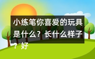 小練筆：你喜愛的玩具是什么？長什么樣子？好玩在哪里？