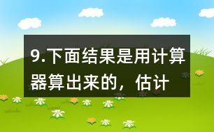 9.下面結(jié)果是用計(jì)算器“算”出來的，估計(jì)一下，結(jié)果合理嗎？分析一下錯(cuò)誤原因。