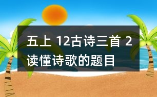 五上 12、古詩三首 2、讀懂詩歌的題目有助于我們理解詩歌的內(nèi)容。從三首詩的題目中，你能了解到哪些信息？